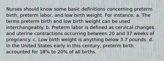 Nurses should know some basic definitions concerning preterm birth, preterm labor, and low birth weight. For instance: a. The terms preterm birth and low birth weight can be used interchangeably. b. Preterm labor is defined as cervical changes and uterine contractions occurring between 20 and 37 weeks of pregnancy. c. Low birth weight is anything below 3.7 pounds. d. In the United States early in this century, preterm birth accounted for 18% to 20% of all births.