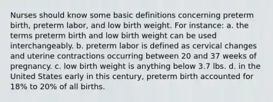 Nurses should know some basic definitions concerning preterm birth, preterm labor, and low birth weight. For instance: a. the terms preterm birth and low birth weight can be used interchangeably. b. preterm labor is defined as cervical changes and uterine contractions occurring between 20 and 37 weeks of pregnancy. c. low birth weight is anything below 3.7 lbs. d. in the United States early in this century, preterm birth accounted for 18% to 20% of all births.