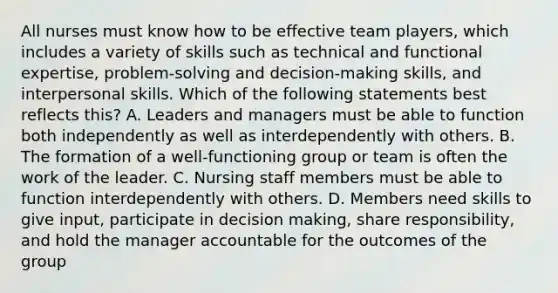 All nurses must know how to be effective team players, which includes a variety of skills such as technical and functional expertise, problem-solving and decision-making skills, and interpersonal skills. Which of the following statements best reflects this? A. Leaders and managers must be able to function both independently as well as interdependently with others. B. The formation of a well-functioning group or team is often the work of the leader. C. Nursing staff members must be able to function interdependently with others. D. Members need skills to give input, participate in decision making, share responsibility, and hold the manager accountable for the outcomes of the group