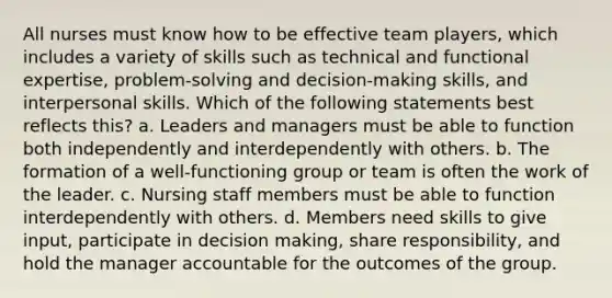 All nurses must know how to be effective team players, which includes a variety of skills such as technical and functional expertise, problem-solving and decision-making skills, and interpersonal skills. Which of the following statements best reflects this? a. Leaders and managers must be able to function both independently and interdependently with others. b. The formation of a well-functioning group or team is often the work of the leader. c. Nursing staff members must be able to function interdependently with others. d. Members need skills to give input, participate in decision making, share responsibility, and hold the manager accountable for the outcomes of the group.