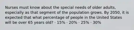 Nurses must know about the special needs of older adults, especially as that segment of the population grows. By 2050, it is expected that what percentage of people in the United States will be over 65 years old? · 15% · 20% · 25% · 30%