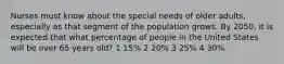 Nurses must know about the special needs of older adults, especially as that segment of the population grows. By 2050, it is expected that what percentage of people in the United States will be over 65 years old? 1 15% 2 20% 3 25% 4 30%