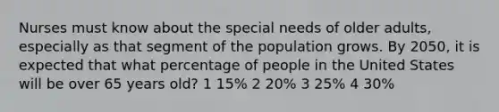 Nurses must know about the special needs of older adults, especially as that segment of the population grows. By 2050, it is expected that what percentage of people in the United States will be over 65 years old? 1 15% 2 20% 3 25% 4 30%