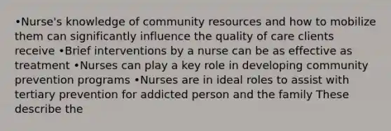 •Nurse's knowledge of community resources and how to mobilize them can significantly influence the quality of care clients receive •Brief interventions by a nurse can be as effective as treatment •Nurses can play a key role in developing community prevention programs •Nurses are in ideal roles to assist with tertiary prevention for addicted person and the family These describe the