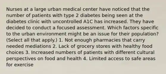 Nurses at a large urban medical center have noticed that the number of patients with type 2 diabetes being seen at the diabetes clinic with uncontrolled A1C has increased. They have decided to conduct a focused assessment. Which factors specific to the urban environment might be an issue for their population? (Select all that apply.) 1. Not enough pharmacies that carry needed mediations 2. Lack of grocery stores with healthy food choices 3. Increased numbers of patients with different cultural perspectives on food and health 4. Limited access to safe areas for exercise