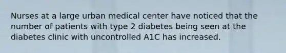 Nurses at a large urban medical center have noticed that the number of patients with type 2 diabetes being seen at the diabetes clinic with uncontrolled A1C has increased.