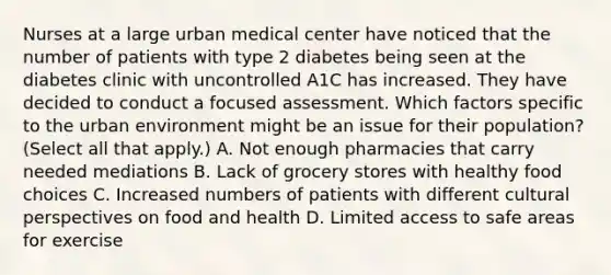 Nurses at a large urban medical center have noticed that the number of patients with type 2 diabetes being seen at the diabetes clinic with uncontrolled A1C has increased. They have decided to conduct a focused assessment. Which factors specific to the urban environment might be an issue for their population? (Select all that apply.) A. Not enough pharmacies that carry needed mediations B. Lack of grocery stores with healthy food choices C. Increased numbers of patients with different cultural perspectives on food and health D. Limited access to safe areas for exercise