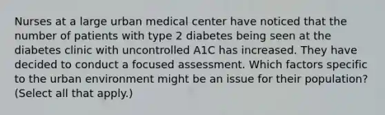 Nurses at a large urban medical center have noticed that the number of patients with type 2 diabetes being seen at the diabetes clinic with uncontrolled A1C has increased. They have decided to conduct a focused assessment. Which factors specific to the urban environment might be an issue for their population? (Select all that apply.)