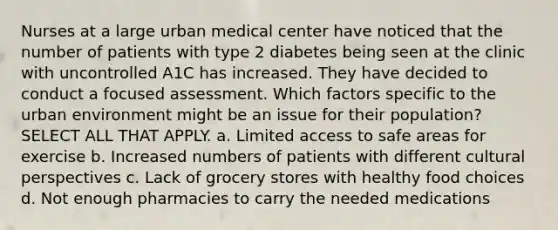 Nurses at a large urban medical center have noticed that the number of patients with type 2 diabetes being seen at the clinic with uncontrolled A1C has increased. They have decided to conduct a focused assessment. Which factors specific to the urban environment might be an issue for their population? SELECT ALL THAT APPLY. a. Limited access to safe areas for exercise b. Increased numbers of patients with different cultural perspectives c. Lack of grocery stores with healthy food choices d. Not enough pharmacies to carry the needed medications