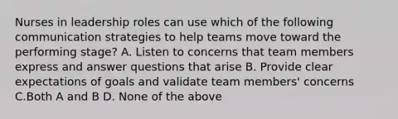 Nurses in leadership roles can use which of the following communication strategies to help teams move toward the performing stage? A. Listen to concerns that team members express and answer questions that arise B. Provide clear expectations of goals and validate team members' concerns C.Both A and B D. None of the above