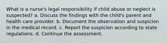 What is a nurse's legal responsibility if child abuse or neglect is suspected? a. Discuss the findings with the child's parent and health care provider. b. Document the observation and suspicion in the medical record. c. Report the suspicion according to state regulations. d. Continue the assessment.