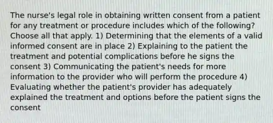 The nurse's legal role in obtaining written consent from a patient for any treatment or procedure includes which of the following? Choose all that apply. 1) Determining that the elements of a valid informed consent are in place 2) Explaining to the patient the treatment and potential complications before he signs the consent 3) Communicating the patient's needs for more information to the provider who will perform the procedure 4) Evaluating whether the patient's provider has adequately explained the treatment and options before the patient signs the consent