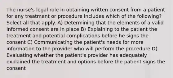 The nurse's legal role in obtaining written consent from a patient for any treatment or procedure includes which of the following? Select all that apply. A) Determining that the elements of a valid informed consent are in place B) Explaining to the patient the treatment and potential complications before he signs the consent C) Communicating the patient's needs for more information to the provider who will perform the procedure D) Evaluating whether the patient's provider has adequately explained the treatment and options before the patient signs the consent