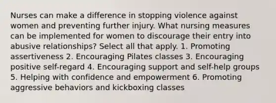 Nurses can make a difference in stopping violence against women and preventing further injury. What nursing measures can be implemented for women to discourage their entry into abusive relationships? Select all that apply. 1. Promoting assertiveness 2. Encouraging Pilates classes 3. Encouraging positive self-regard 4. Encouraging support and self-help groups 5. Helping with confidence and empowerment 6. Promoting aggressive behaviors and kickboxing classes