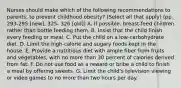 Nurses should make which of the following recommendations to parents, to prevent childhood obesity? (Select all that apply) (pp. 293-295 [new], 325- 326 [old]) A. If possible, breast-feed children rather than bottle feeding them. B. Insist that the child finish every feeding or meal. C. Put the child on a low-carbohydrate diet. D. Limit the high-calorie and sugary foods kept in the house. E. Provide a nutritious diet with ample fiber from fruits and vegetables, with no more than 30 percent of calories derived from fat. F. Do not use food as a reward or bribe a child to finish a meal by offering sweets. G. Limit the child's television viewing or video games to no more than two hours per day.