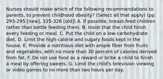 Nurses should make which of the following recommendations to parents, to prevent childhood obesity? (Select all that apply) (pp. 293-295 [new], 325-326 [old]) A. If possible, breast-feed children rather than bottle feeding them. B. Insist that the child finish every feeding or meal. C. Put the child on a low-carbohydrate diet. D. Limit the high-calorie and sugary foods kept in the house. E. Provide a nutritious diet with ample fiber from fruits and vegetables, with no more than 30 percent of calories derived from fat. F. Do not use food as a reward or bribe a child to finish a meal by offering sweets. G. Limit the child's television viewing or video games to no more than two hours per day.