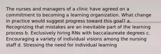 The nurses and managers of a clinic have agreed on a commitment to becoming a learning organization. What change in practice would suggest progress toward this goal? a. Recognizing that mistakes are an inevitable part of the learning process b. Exclusively hiring RNs with baccalaureate degrees c. Encouraging a variety of individual visions among the nursing staff d. Stressing the need for individual learning