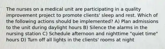 The nurses on a medical unit are participating in a quality improvement project to promote clients' sleep and rest. Which of the following actions should be implemented? A) Plan admissions to the unit during daylight hours B) Silence the alarms in the nursing station C) Schedule afternoon and nighttime "quiet time" hours D) Turn off all lights in the clients' rooms at night