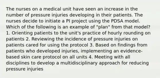 The nurses on a medical unit have seen an increase in the number of pressure injuries developing in their patients. The nurses decide to initiate a PI project using the PDSA model. Which of the following is an example of "plan" from that model? 1. Orienting patients to the unit's practice of hourly rounding on patients 2. Reviewing the incidence of pressure injuries on patients cared for using the protocol 3. Based on findings from patients who developed injuries, implementing an evidence-based skin care protocol on all units 4. Meeting with all disciplines to develop a multidisciplinary approach for reducing pressure injuries