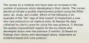 The nurses on a medical unit have seen an increase in the number of pressure ulcers developing in their clients. The nurses decide to initiate a quality improvement project using the PDSA (plan, do, study, act) model. Which of the following is an example of the "Do" step of that model? A) Implement a new skin care protocol on all medical units. B) Review the data collected on clients cared for using the new protocol. C) Review the quality improvement reports on the six clients who developed ulcers over the previous 3 months. D) Based on findings from clients who developed ulcers, implement an evidence-based skin care protocol.