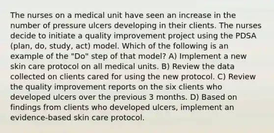 The nurses on a medical unit have seen an increase in the number of pressure ulcers developing in their clients. The nurses decide to initiate a quality improvement project using the PDSA (plan, do, study, act) model. Which of the following is an example of the "Do" step of that model? A) Implement a new skin care protocol on all medical units. B) Review the data collected on clients cared for using the new protocol. C) Review the quality improvement reports on the six clients who developed ulcers over the previous 3 months. D) Based on findings from clients who developed ulcers, implement an evidence-based skin care protocol.