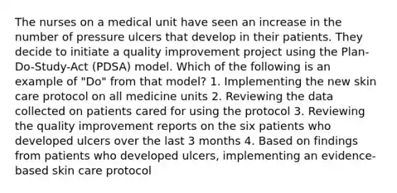 The nurses on a medical unit have seen an increase in the number of pressure ulcers that develop in their patients. They decide to initiate a quality improvement project using the Plan-Do-Study-Act (PDSA) model. Which of the following is an example of "Do" from that model? 1. Implementing the new skin care protocol on all medicine units 2. Reviewing the data collected on patients cared for using the protocol 3. Reviewing the quality improvement reports on the six patients who developed ulcers over the last 3 months 4. Based on findings from patients who developed ulcers, implementing an evidence-based skin care protocol