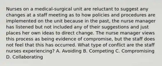 Nurses on a medical-surgical unit are reluctant to suggest any changes at a staff meeting as to how policies and procedures are implemented on the unit because in the past, the nurse manager has listened but not included any of their suggestions and just places her own ideas to direct change. The nurse manager views this process as being evidence of compromise, but the staff does not feel that this has occurred. What type of conflict are the staff nurses experiencing? A. Avoiding B. Competing C. Compromising D. Collaborating