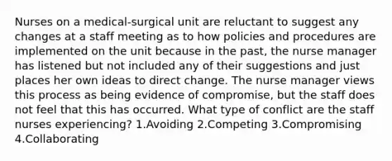 Nurses on a medical-surgical unit are reluctant to suggest any changes at a staff meeting as to how policies and procedures are implemented on the unit because in the past, the nurse manager has listened but not included any of their suggestions and just places her own ideas to direct change. The nurse manager views this process as being evidence of compromise, but the staff does not feel that this has occurred. What type of conflict are the staff nurses experiencing? 1.Avoiding 2.Competing 3.Compromising 4.Collaborating