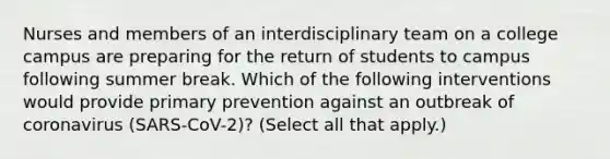 Nurses and members of an interdisciplinary team on a college campus are preparing for the return of students to campus following summer break. Which of the following interventions would provide primary prevention against an outbreak of coronavirus (SARS-CoV-2)? (Select all that apply.)