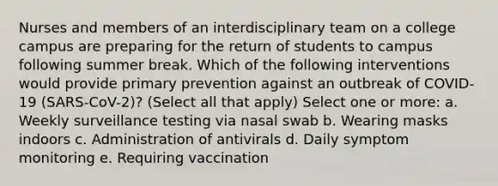 Nurses and members of an interdisciplinary team on a college campus are preparing for the return of students to campus following summer break. Which of the following interventions would provide primary prevention against an outbreak of COVID-19 (SARS-CoV-2)? (Select all that apply) Select one or more: a. Weekly surveillance testing via nasal swab b. Wearing masks indoors c. Administration of antivirals d. Daily symptom monitoring e. Requiring vaccination