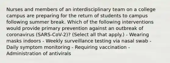 Nurses and members of an interdisciplinary team on a college campus are preparing for the return of students to campus following summer break. Which of the following interventions would provide primary prevention against an outbreak of coronavirus (SARS-CoV-2)? (Select all that apply.) - Wearing masks indoors - Weekly surveillance testing via nasal swab - Daily symptom monitoring - Requiring vaccination - Administration of antivirals