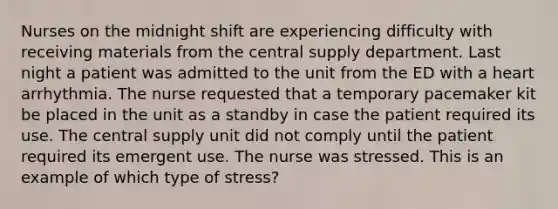 Nurses on the midnight shift are experiencing difficulty with receiving materials from the central supply department. Last night a patient was admitted to the unit from the ED with a heart arrhythmia. The nurse requested that a temporary pacemaker kit be placed in the unit as a standby in case the patient required its use. The central supply unit did not comply until the patient required its emergent use. The nurse was stressed. This is an example of which type of stress?