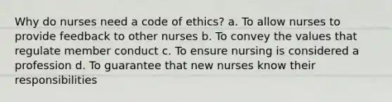 Why do nurses need a code of ethics? a. To allow nurses to provide feedback to other nurses b. To convey the values that regulate member conduct c. To ensure nursing is considered a profession d. To guarantee that new nurses know their responsibilities