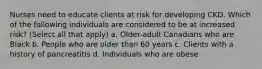 Nurses need to educate clients at risk for developing CKD. Which of the following individuals are considered to be at increased risk? (Select all that apply) a. Older-adult Canadians who are Black b. People who are older than 60 years c. Clients with a history of pancreatitis d. Individuals who are obese