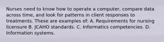 Nurses need to know how to operate a computer, compare data across time, and look for patterns in client responses to treatments. These are examples of: A. Requirements for nursing licensure B. JCAHO standards. C. Informatics competencies. D. Information systems.