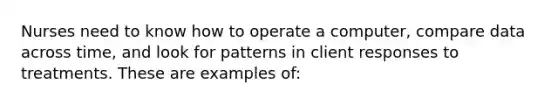 Nurses need to know how to operate a computer, compare data across time, and look for patterns in client responses to treatments. These are examples of: