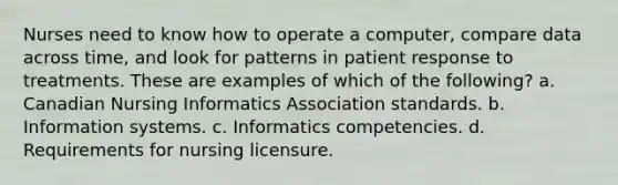 Nurses need to know how to operate a computer, compare data across time, and look for patterns in patient response to treatments. These are examples of which of the following? a. Canadian Nursing Informatics Association standards. b. Information systems. c. Informatics competencies. d. Requirements for nursing licensure.