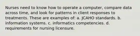 Nurses need to know how to operate a computer, compare data across time, and look for patterns in client responses to treatments. These are examples of: a. JCAHO standards. b. information systems. c. informatics competencies. d. requirements for nursing licensure.