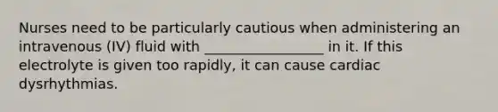Nurses need to be particularly cautious when administering an intravenous (IV) fluid with _________________ in it. If this electrolyte is given too rapidly, it can cause cardiac dysrhythmias.