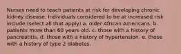 Nurses need to teach patients at risk for developing chronic kidney disease. Individuals considered to be at increased risk include (select all that apply) a. older African Americans. b. patients more than 60 years old. c. those with a history of pancreatitis. d. those with a history of hypertension. e. those with a history of type 2 diabetes.