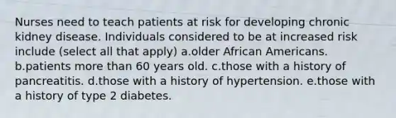 Nurses need to teach patients at risk for developing chronic kidney disease. Individuals considered to be at increased risk include (select all that apply) a.older African Americans. b.patients more than 60 years old. c.those with a history of pancreatitis. d.those with a history of hypertension. e.those with a history of type 2 diabetes.