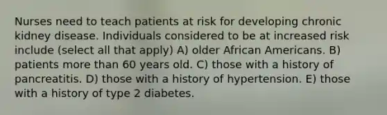 Nurses need to teach patients at risk for developing chronic kidney disease. Individuals considered to be at increased risk include (select all that apply) A) older African Americans. B) patients more than 60 years old. C) those with a history of pancreatitis. D) those with a history of hypertension. E) those with a history of type 2 diabetes.