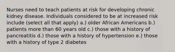 Nurses need to teach patients at risk for developing chronic kidney disease. Individuals considered to be at increased risk include (select all that apply) a.) older African Americans b.) patients more than 60 years old c.) those with a history of pancreatitis d.) those with a history of hypertension e.) those with a history of type 2 diabetes