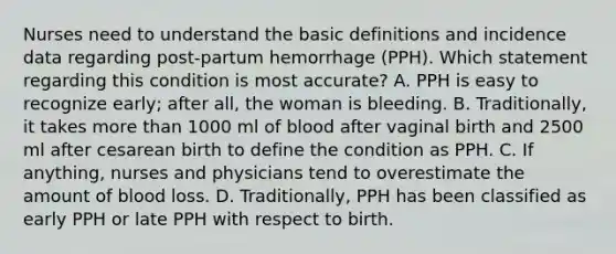 Nurses need to understand the basic definitions and incidence data regarding post-partum hemorrhage (PPH). Which statement regarding this condition is most accurate? A. PPH is easy to recognize early; after all, the woman is bleeding. B. Traditionally, it takes more than 1000 ml of blood after vaginal birth and 2500 ml after cesarean birth to define the condition as PPH. C. If anything, nurses and physicians tend to overestimate the amount of blood loss. D. Traditionally, PPH has been classified as early PPH or late PPH with respect to birth.