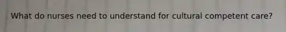 What do nurses need to understand for cultural competent care?