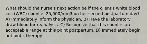 What should the nurse's next action be if the client's white blood cell (WBC) count is 25,000/mm3 on her second postpartum day? A) Immediately inform the physician. B) Have the laboratory draw blood for reanalysis. C) Recognize that this count is an acceptable range at this point postpartum. D) Immediately begin antibiotic therapy.