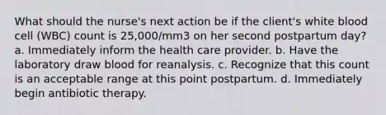 What should the nurse's next action be if the client's white blood cell (WBC) count is 25,000/mm3 on her second postpartum day? a. Immediately inform the health care provider. b. Have the laboratory draw blood for reanalysis. c. Recognize that this count is an acceptable range at this point postpartum. d. Immediately begin antibiotic therapy.