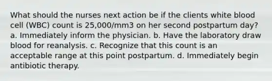 What should the nurses next action be if the clients white blood cell (WBC) count is 25,000/mm3 on her second postpartum day? a. Immediately inform the physician. b. Have the laboratory draw blood for reanalysis. c. Recognize that this count is an acceptable range at this point postpartum. d. Immediately begin antibiotic therapy.