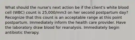 What should the nurse's next action be if the client's white blood cell (WBC) count is 25,000/mm3 on her second postpartum day? Recognize that this count is an acceptable range at this point postpartum. Immediately inform the health care provider. Have the laboratory draw blood for reanalysis. Immediately begin antibiotic therapy.