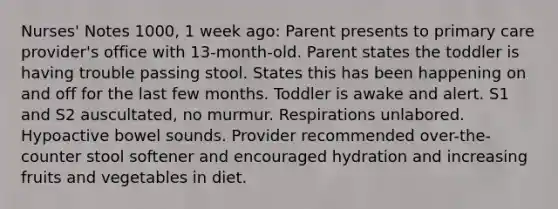 Nurses' Notes​ 1000, 1 week ago: Parent presents to primary care provider's office with 13-month-old. Parent states the toddler is having trouble passing stool. States this has been happening on and off for the last few months. Toddler is awake and alert. S1 and S2 auscultated, no murmur. Respirations unlabored. Hypoactive bowel sounds. Provider recommended over-the-counter stool softener and encouraged hydration and increasing fruits and vegetables in diet.